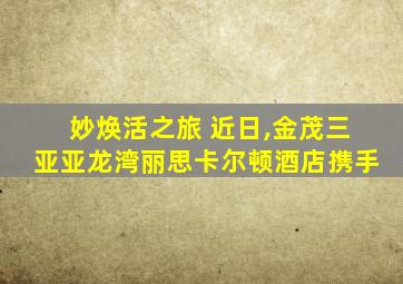 妙焕活之旅 近日,金茂三亚亚龙湾丽思卡尔顿酒店携手